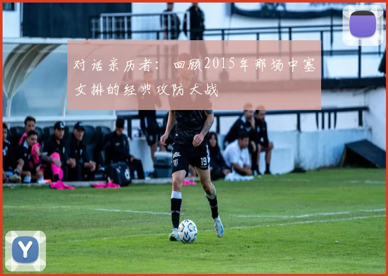 对话亲历者:回顾2015年那场中塞女排的经典攻防大战