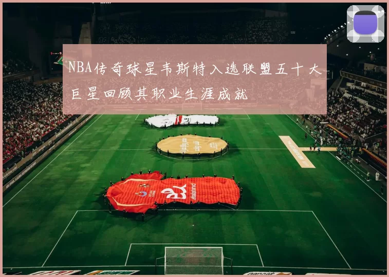 NBA传奇球星韦斯特入选联盟五十大巨星回顾其职业生涯成就