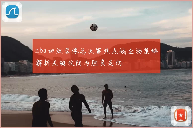nba回放录像总决赛焦点战全场集锦解析关键攻防与胜负走向