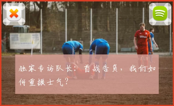 独家专访队长:首战告负,我们如何重振士气?