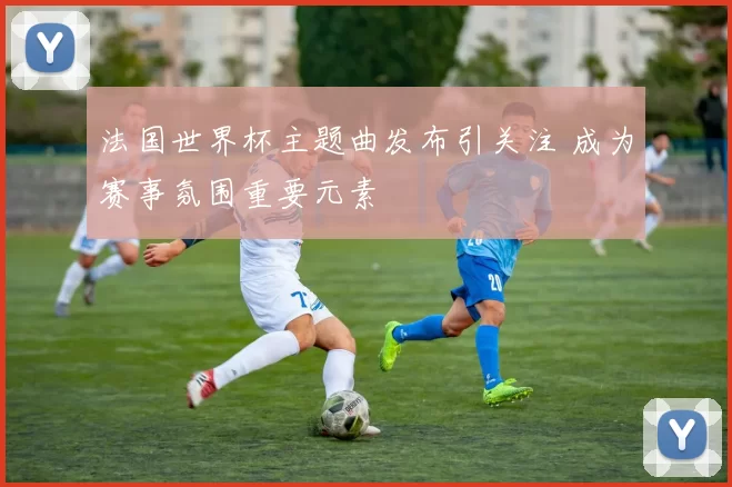 法国世界杯主题曲发布引关注 成为赛事氛围重要元素