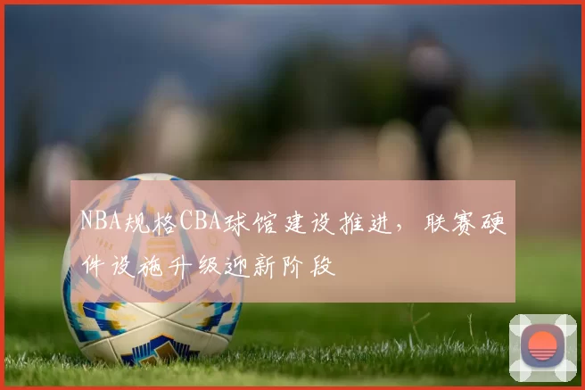 NBA规格CBA球馆建设推进,联赛硬件设施升级迎新阶段