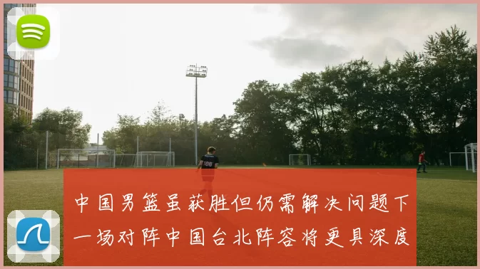 中国男篮虽获胜但仍需解决问题下一场对阵中国台北阵容将更具深度