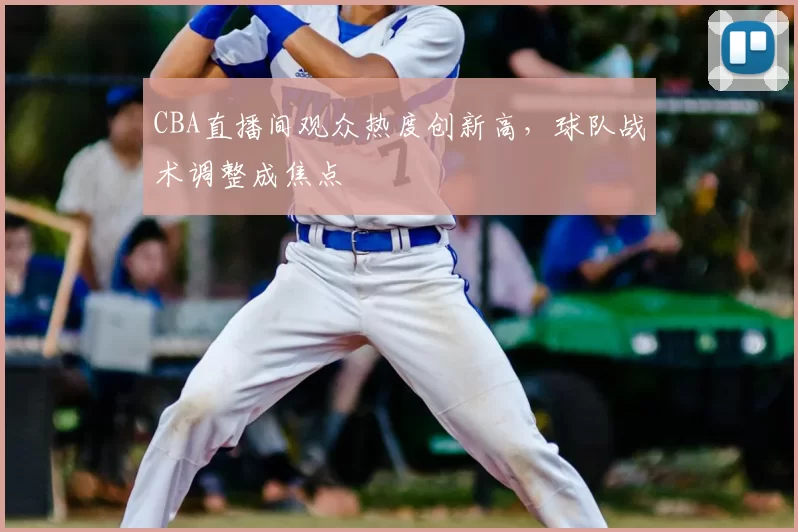 CBA直播间观众热度创新高,球队战术调整成焦点