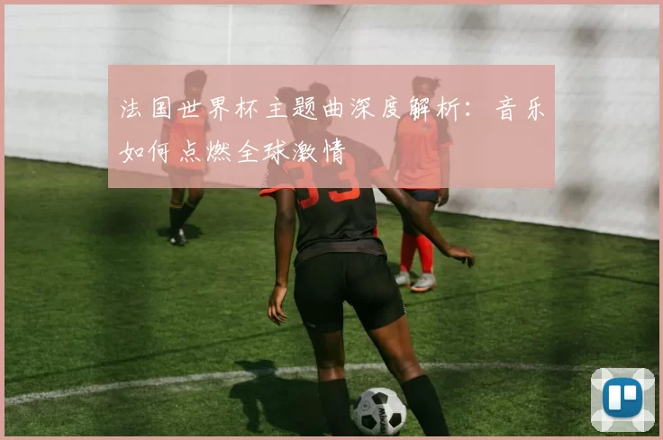法国世界杯主题曲深度解析:音乐如何点燃全球激情