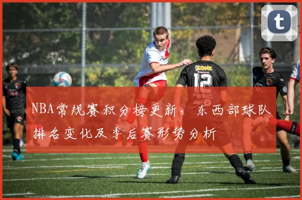 NBA常规赛积分榜更新,东西部球队排名变化及季后赛形势分析