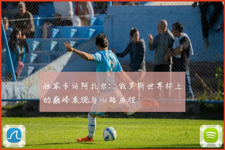 独家专访阿扎尔:俄罗斯世界杯上的巅峰表现与心路历程