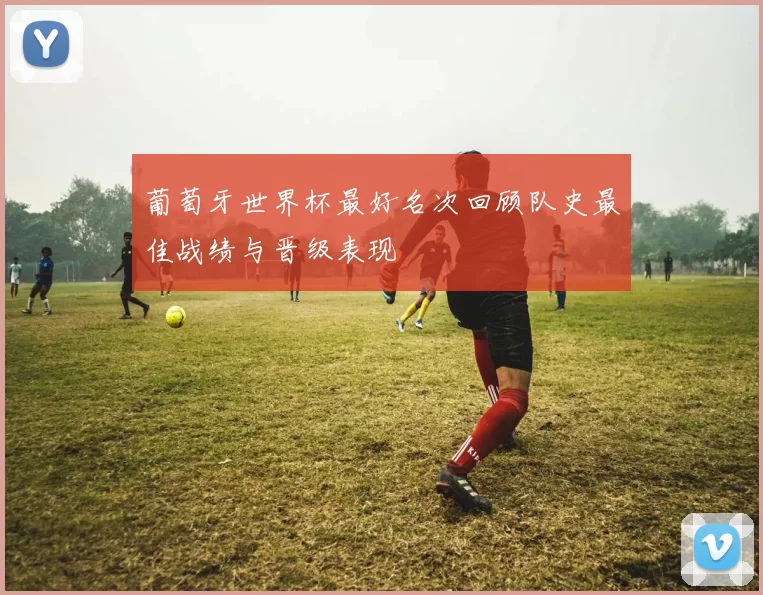 葡萄牙世界杯最好名次回顾队史最佳战绩与晋级表现