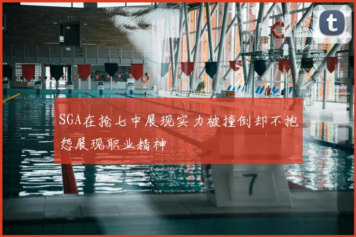 SGA在抢七中展现实力被撞倒却不抱怨展现职业精神