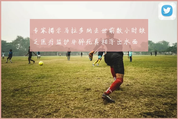 专家揭示马拉多纳去世前数小时缺乏医疗监护非猝死真相浮出水面
