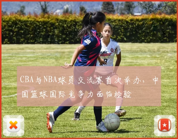 CBA与NBA球员交流赛首次举办,中国篮球国际竞争力面临检验