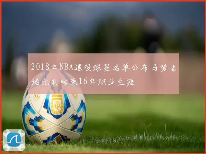 2018年NBA退役球星名单公布马努吉诺比利结束16年职业生涯