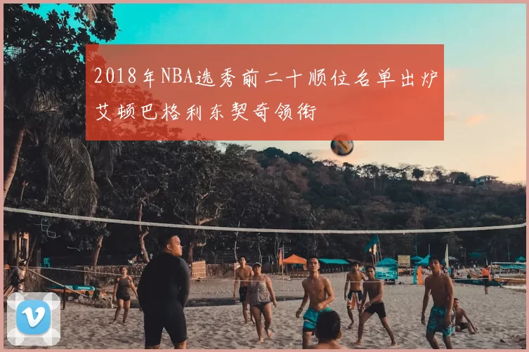 2018年NBA选秀前二十顺位名单出炉艾顿巴格利东契奇领衔