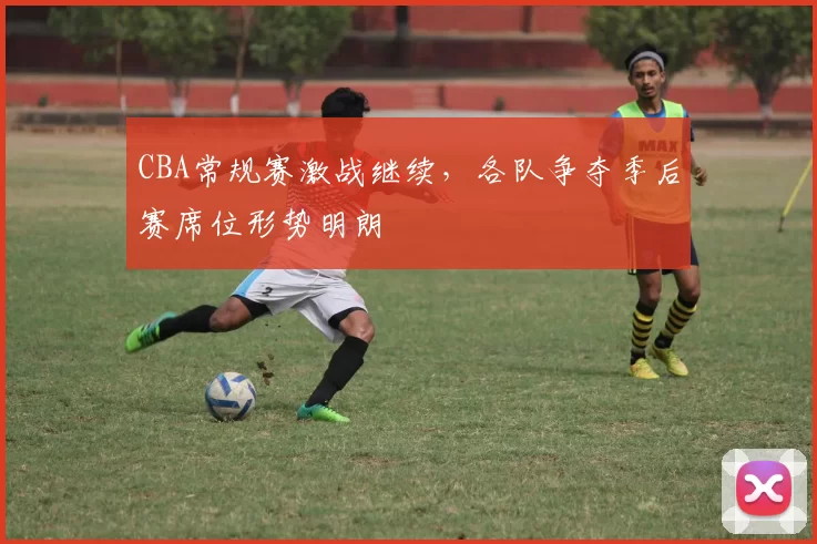 CBA常规赛激战继续,各队争夺季后赛席位形势明朗