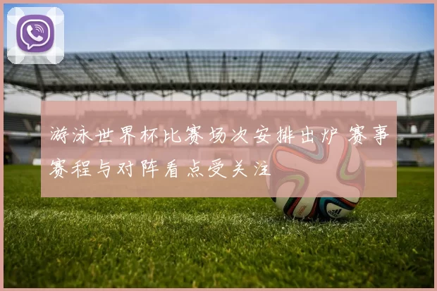 游泳世界杯比赛场次安排出炉 赛事赛程与对阵看点受关注