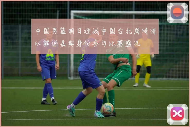 中国男篮明日迎战中国台北周琦将以解说嘉宾身份参与比赛盛况