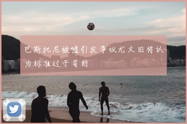 巴斯托尼被嘘引发争议尤文旧将认为标准过于苛刻