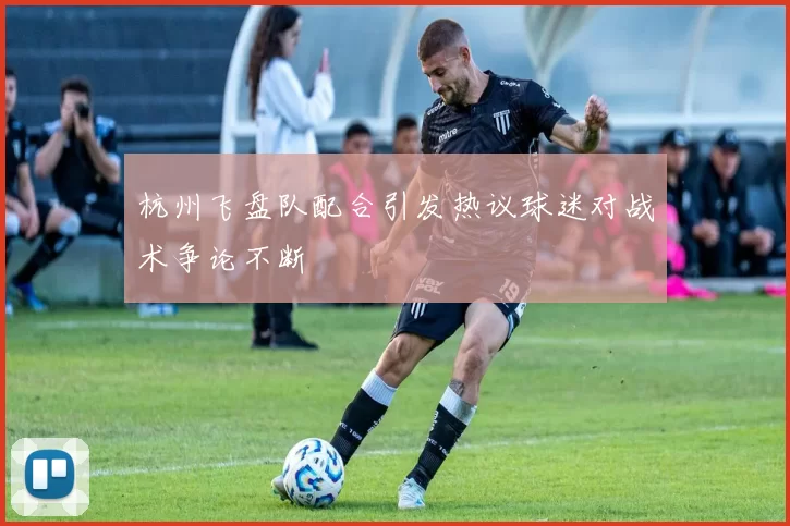 杭州飞盘队配合引发热议球迷对战术争论不断