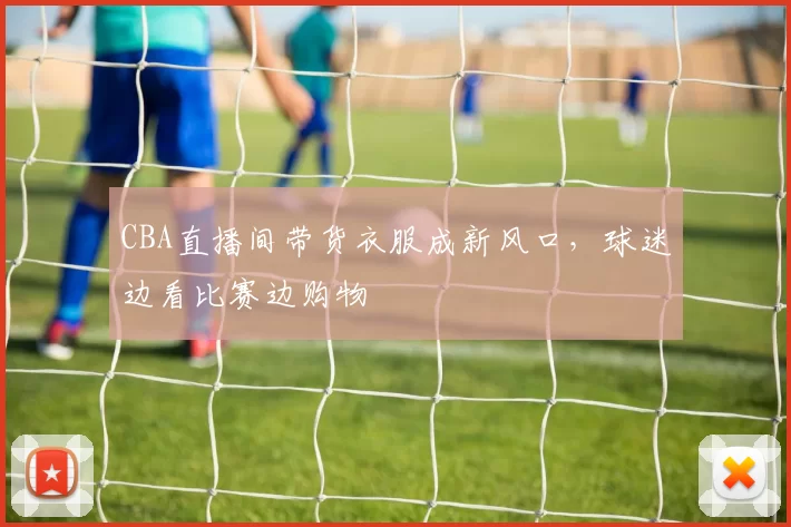 CBA直播间带货衣服成新风口,球迷边看比赛边购物