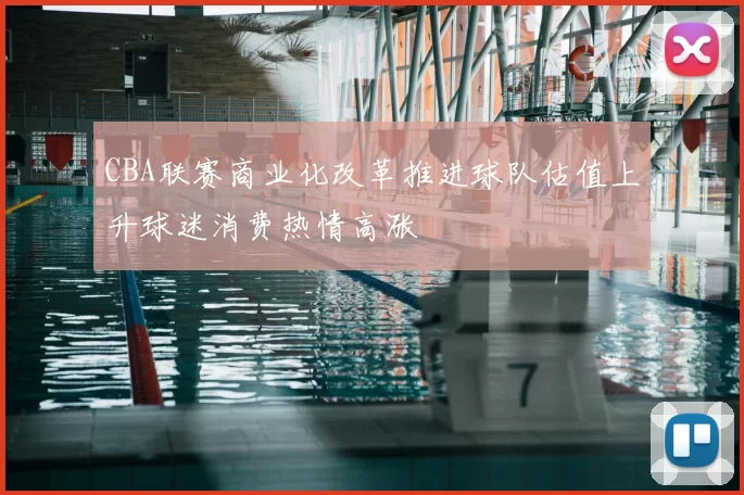 CBA联赛商业化改革推进球队估值上升球迷消费热情高涨