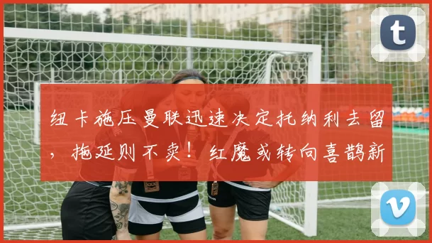 纽卡施压曼联迅速决定托纳利去留,拖延则不卖!红魔或转向喜鹊新人_阿森纳_罗马_曼城