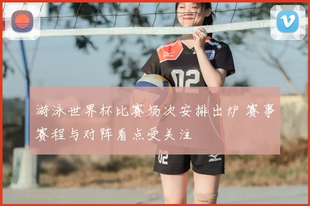 游泳世界杯比赛场次安排出炉 赛事赛程与对阵看点受关注