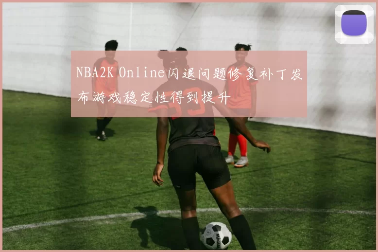 NBA2K Online闪退问题修复补丁发布游戏稳定性得到提升