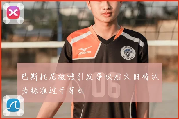 巴斯托尼被嘘引发争议尤文旧将认为标准过于苛刻