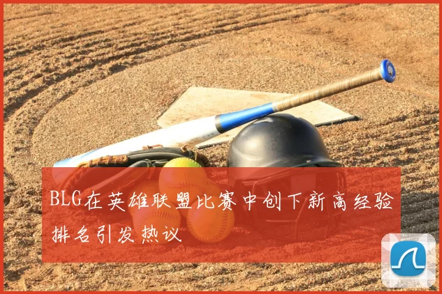 BLG在英雄联盟比赛中创下新高经验排名引发热议