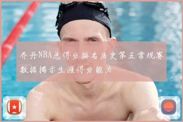 乔丹NBA总得分排名历史第五常规赛数据揭示生涯得分能力
