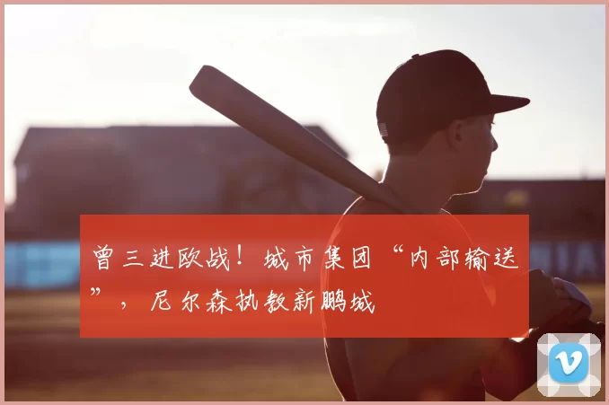 曾三进欧战!城市集团“内部输送”,尼尔森执教新鹏城