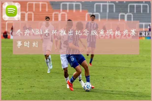 乔丹NBA手环推出纪念版重现经典赛事时刻