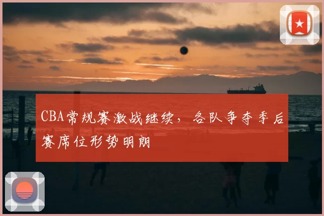 CBA常规赛激战继续,各队争夺季后赛席位形势明朗