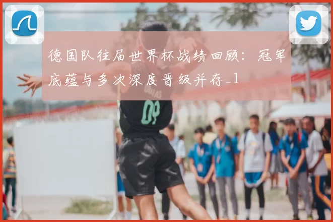 德国队往届世界杯战绩回顾:冠军底蕴与多次深度晋级并存_1