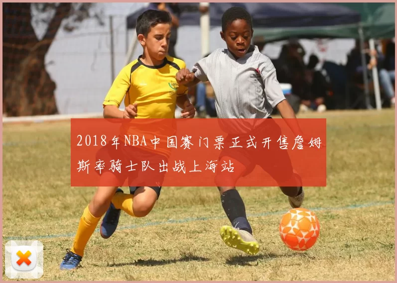 2018年NBA中国赛门票正式开售詹姆斯率骑士队出战上海站