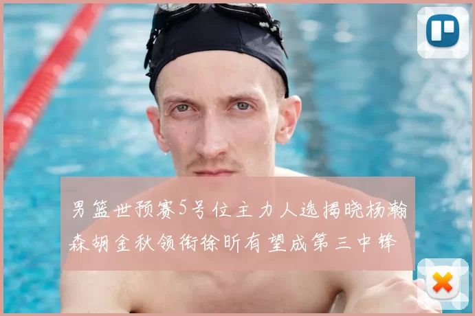 男篮世预赛5号位主力人选揭晓杨瀚森胡金秋领衔徐昕有望成第三中锋