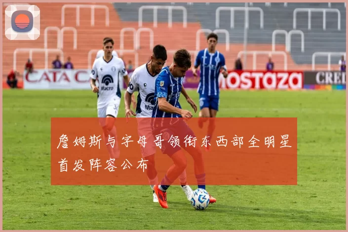 詹姆斯与字母哥领衔东西部全明星首发阵容公布