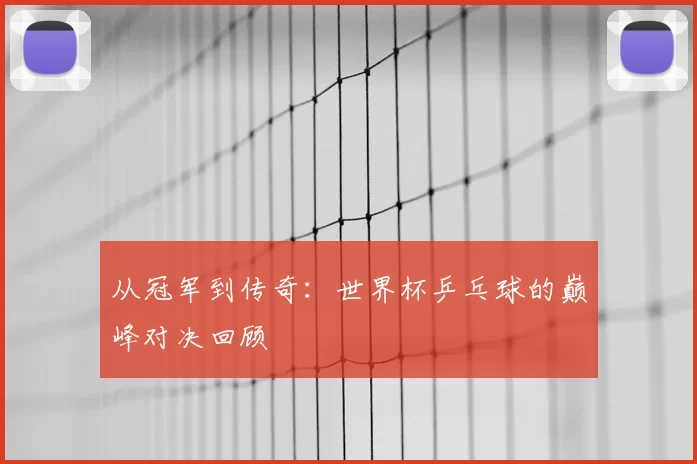 从冠军到传奇：世界杯乒乓球的巅峰对决回顾