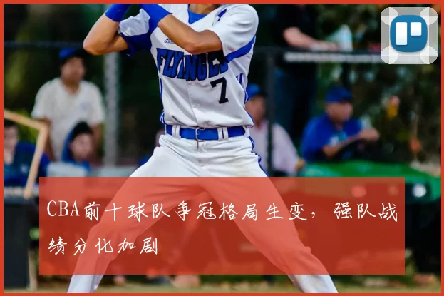CBA前十球队争冠格局生变,强队战绩分化加剧