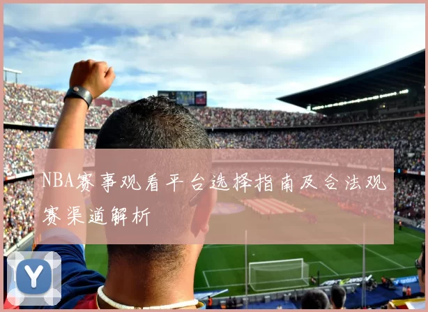 NBA赛事观看平台选择指南及合法观赛渠道解析
