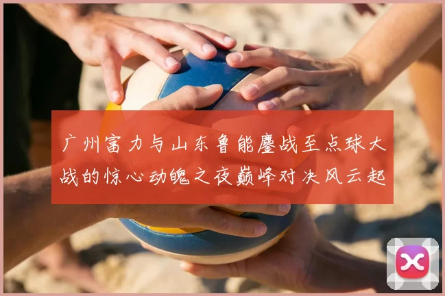 广州富力与山东鲁能鏖战至点球大战的惊心动魄之夜巅峰对决风云起