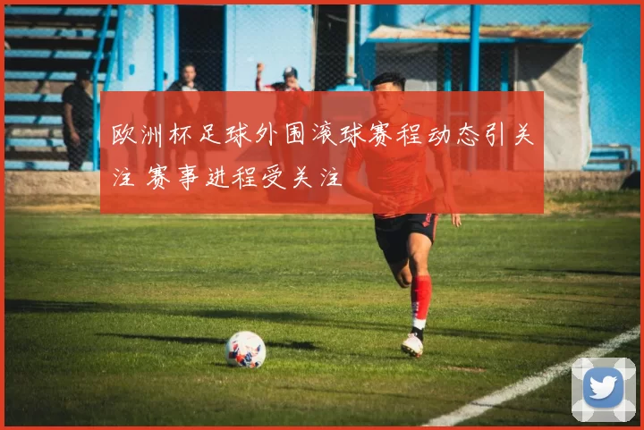 欧洲杯足球外围滚球赛程动态引关注 赛事进程受关注