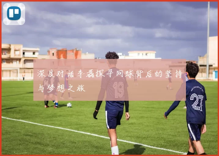 深度对话李磊探寻网球背后的坚持与梦想之旅