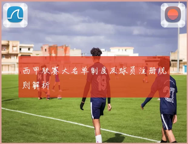 西甲联赛大名单制度及球员注册规则解析