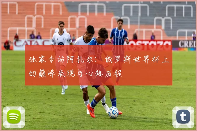 独家专访阿扎尔：俄罗斯世界杯上的巅峰表现与心路历程