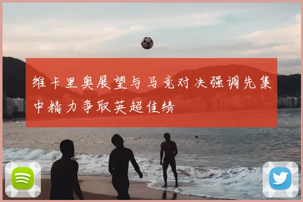 维卡里奥展望与马竞对决强调先集中精力争取英超佳绩