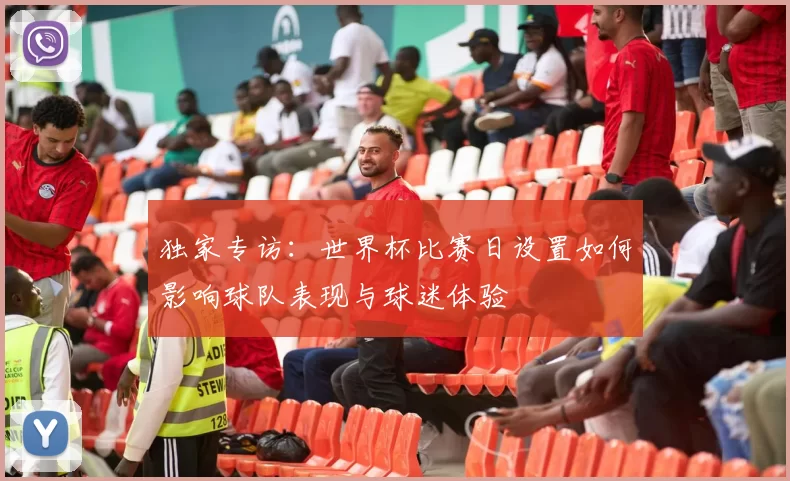 独家专访:世界杯比赛日设置如何影响球队表现与球迷体验