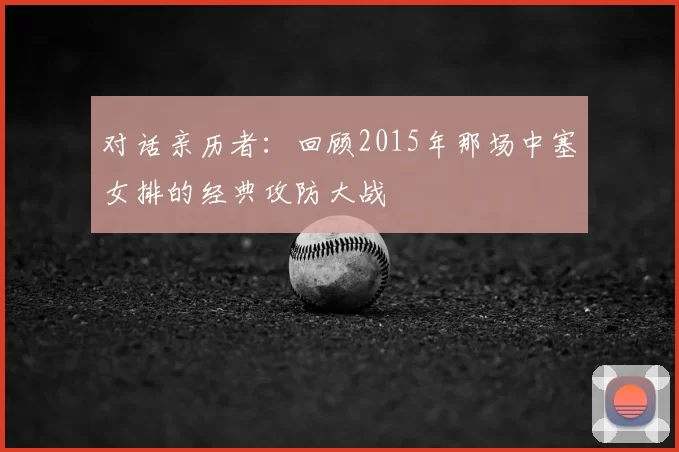 对话亲历者:回顾2015年那场中塞女排的经典攻防大战
