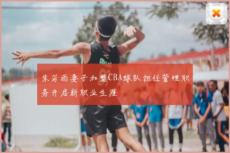 朱芳雨妻子加盟CBA球队担任管理职务开启新职业生涯