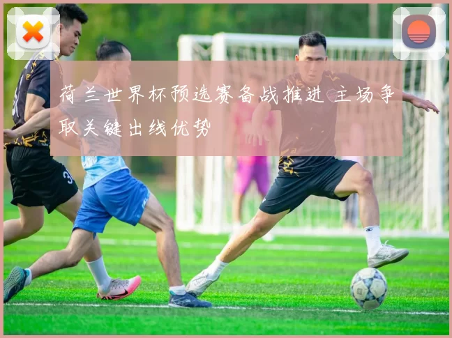 荷兰世界杯预选赛备战推进 主场争取关键出线优势